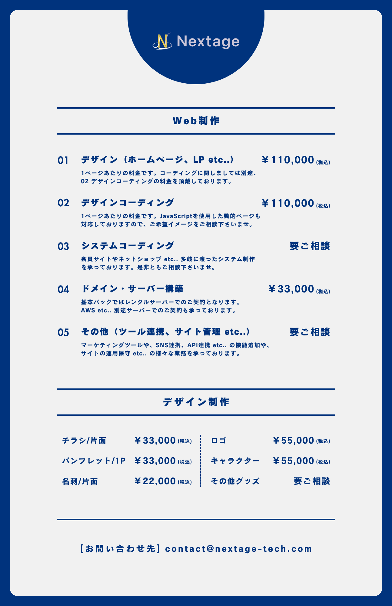 Web制作の料金については以下の通りです。①デザイン(ホームページ、LP etc..)、110,000円(税込)。1ページあたりの料金です。 コーディングに関しましては別途、デザインコーディングの料金を頂戴しております。②デザインコーディング、110,000円(税込)。1ページあたりの料金です。 JavaScriptを使用した動的ページも 対応しておりますので、 ご希望イメージをご相談下さいませ。③システムコーディング、料金要ご相談。会員サイトやネットショップ etc.. 多岐に渡ったシステム制作 を承っております。 是非ともご相談下さいませ。④ドメイン・サーバー構築、33,000円(税込)。基本パックではレンタルサーバーでのご契約となります。AWS etc.. 別途サーバーでのご契約も承っております。⑤その他(ツール連携、 サイト管理 etc..)、料金要ご相談。マーケティングツールや、 SNS連携、 API連携 etc.. の機能追加や、 サイトの運用保守 etc.. の様々な業務を承っております。デザイン制作については以下の通りです。①チラシ/片面、33,000円(税込)。②ロゴ制作、55,000円(税込)。③パンフレット/1P、33,000円(税込)。④キャラクターデザイン、55,000円(税込)。⑤名刺/片面、22,000円(税込)。その他グッズは問い合わせフォームよりご相談ください。[お問い合わせ先] contact@stg.nextage-tech.com